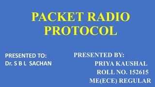 PACKET RADIO
PROTOCOL
PRESENTED BY:
PRIYA KAUSHAL
ROLL NO. 152615
ME(ECE) REGULAR
PRESENTED TO:
Dr. S B L SACHAN
 