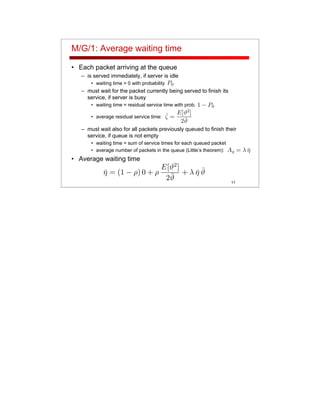 11
M/G/1: Average waiting time
• Each packet arriving at the queue
– is served immediately, if server is idle
• waiting time = 0 with probability
– must wait for the packet currently being served to finish its
service, if server is busy
• waiting time = residual service time with prob.
• average residual service time:
– must wait also for all packets previously queued to finish their
service, if queue is not empty
• waiting time = sum of service times for each queued packet
• average number of packets in the queue (Little’s theorem):
• Average waiting time
 