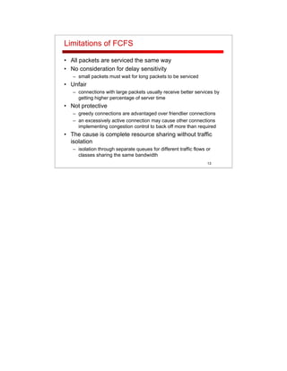 13
Limitations of FCFS
• All packets are serviced the same way
• No consideration for delay sensitivity
– small packets must wait for long packets to be serviced
• Unfair
– connections with large packets usually receive better services by
getting higher percentage of server time
• Not protective
– greedy connections are advantaged over friendlier connections
– an excessively active connection may cause other connections
implementing congestion control to back off more than required
• The cause is complete resource sharing without traffic
isolation
– isolation through separate queues for different traffic flows or
classes sharing the same bandwidth
 