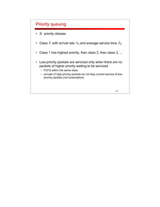 15
Priority queuing
• priority classes
• Class with arrival rate and average service time
• Class 1 has highest priority, then class 2, then class 3, ...
• Low-priority packets are serviced only when there are no
packets of higher priority waiting to be serviced
– FCFS within the same class
– arrivals of high-priority packets do not stop current service of low-
priority packets (non-preemptive)
 