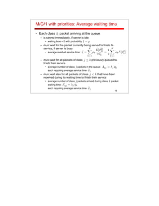 16
M/G/1 with priorities: Average waiting time
• Each class packet arriving at the queue
– is served immediately, if server is idle
• waiting time = 0 with probability
– must wait for the packet currently being served to finish its
service, if server is busy
• average residual service time:
– must wait for all packets of class previously queued to
finish their service
• average number of class packets in the queue:
each requiring average service time
– must wait also for all packets of class that have been
received during its waiting time to finish their service
• average number of class packets arrived during class packet
waiting time:
each requiring average service time
 