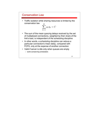 21
Conservation Law
• Traffic isolation while sharing resources is limited by the
conservation law
• The sum of the mean queuing delays received by the set
of multiplexed connections, weighted by their share of the
link's load, is independent of the scheduling discipline
• In other words, a scheduling discipline can reduce a
particular connection's mean delay, compared with
FCFS, only at the expense of another connection
• Valid if server is idle only when queues are empty
– work-conserving schedulers
 
