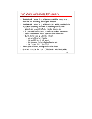 22
Non-Work Conserving Schedulers
• A non-work conserving scheduler may idle even when
packets are currently waiting for service
• A non-work conserving scheduler can reduce delay jitter
if packets are only serviced at their eligibility times
– packets are serviced no faster than the allowed rate
– in case of exceeding bursts, non-eligible packets are retained
– introducing idle time makes the traffic more predictable
– bursts do not build up within the network
• A(k), arrival time for k-th packet
• E(k), eligibility time for k-th packet
• XMIN, inverse of the highest allowed packet rate
• E(k+1) = max { E(k) + XMIN, A(k+1) }
• Bandwidth wasted during forced idle times
• Jitter reduced at the cost of increased average delay
 