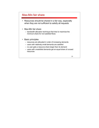 23
Max-Min fair share
• Resources should be shared in a fair way, especially
when they are not sufficient to satisfy all requests
• Max-Min fair share
– bandwidth allocation technique that tries to maximize the
minimum share for non-satisfied flows
• Basic principles
– resources are allocated in order of increasing demands
– users with relatively small demands are satisfied
– no user gets a resource share larger than its demand
– users with unsatisfied demands get an equal share of unused
resources
 