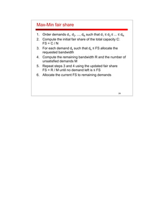 24
Max-Min fair share
1. Order demands d1, d2, ..., dN such that d1 ≤ d2 ≤ ... ≤ dN
2. Compute the initial fair share of the total capacity C:
FS = C / N
3. For each demand dk such that dk ≤ FS allocate the
requested bandwidth
4. Compute the remaining bandwidth R and the number of
unsatisfied demands M
5. Repeat steps 3 and 4 using the updated fair share
FS = R / M until no demand left is ≤ FS
6. Allocate the current FS to remaining demands
 