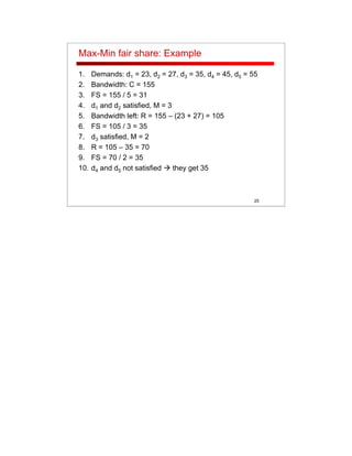 25
Max-Min fair share: Example
1. Demands: d1 = 23, d2 = 27, d3 = 35, d4 = 45, d5 = 55
2. Bandwidth: C = 155
3. FS = 155 / 5 = 31
4. d1 and d2 satisfied, M = 3
5. Bandwidth left: R = 155 – (23 + 27) = 105
6. FS = 105 / 3 = 35
7. d3 satisfied, M = 2
8. R = 105 – 35 = 70
9. FS = 70 / 2 = 35
10. d4 and d5 not satisfied they get 35
 