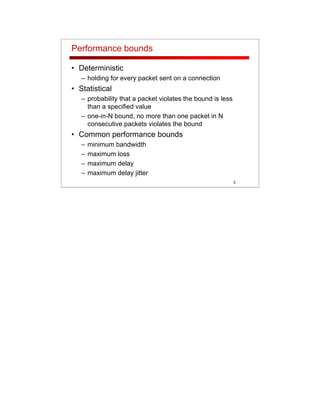 3
Performance bounds
• Deterministic
– holding for every packet sent on a connection
• Statistical
– probability that a packet violates the bound is less
than a specified value
– one-in-N bound, no more than one packet in N
consecutive packets violates the bound
• Common performance bounds
– minimum bandwidth
– maximum loss
– maximum delay
– maximum delay jitter
 