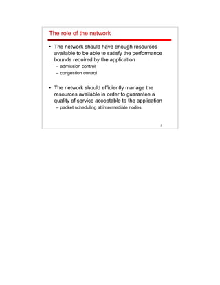 7
The role of the network
• The network should have enough resources
available to be able to satisfy the performance
bounds required by the application
– admission control
– congestion control
• The network should efficiently manage the
resources available in order to guarantee a
quality of service acceptable to the application
– packet scheduling at intermediate nodes
 