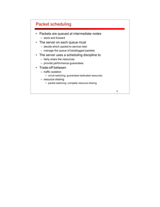 8
Packet scheduling
• Packets are queued at intermediate nodes
– store and forward
• The server on each queue must
– decide which packet to service next
– manage the queue of backlogged packets
• The server uses a scheduling discipline to
– fairly share the resources
– provide performance guarantees
• Trade-off between
– traffic isolation
• circuit switching: guaranteed dedicated resources
– resource sharing
• packet switching: complete resource sharing
 