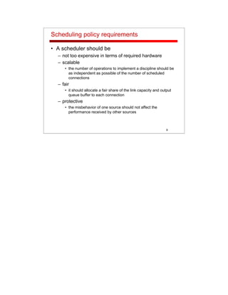 9
Scheduling policy requirements
• A scheduler should be
– not too expensive in terms of required hardware
– scalable
• the number of operations to implement a discipline should be
as independent as possible of the number of scheduled
connections
– fair
• it should allocate a fair share of the link capacity and output
queue buffer to each connection
– protective
• the misbehavior of one source should not affect the
performance received by other sources
 