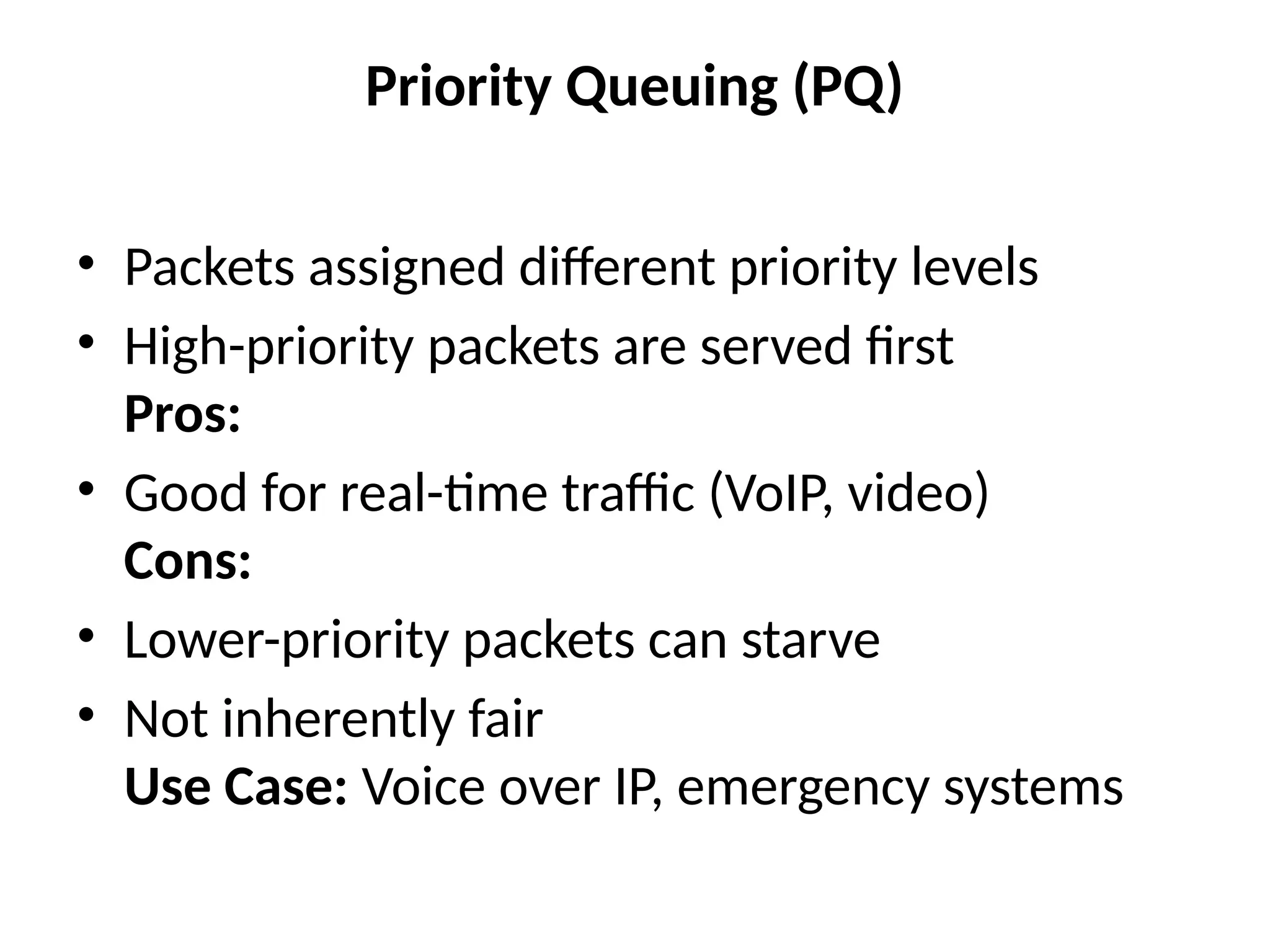 Priority Queuing (PQ)
• Packets assigned different priority levels
• High-priority packets are served first
Pros:
• Good for real-time traffic (VoIP, video)
Cons:
• Lower-priority packets can starve
• Not inherently fair
Use Case: Voice over IP, emergency systems
 