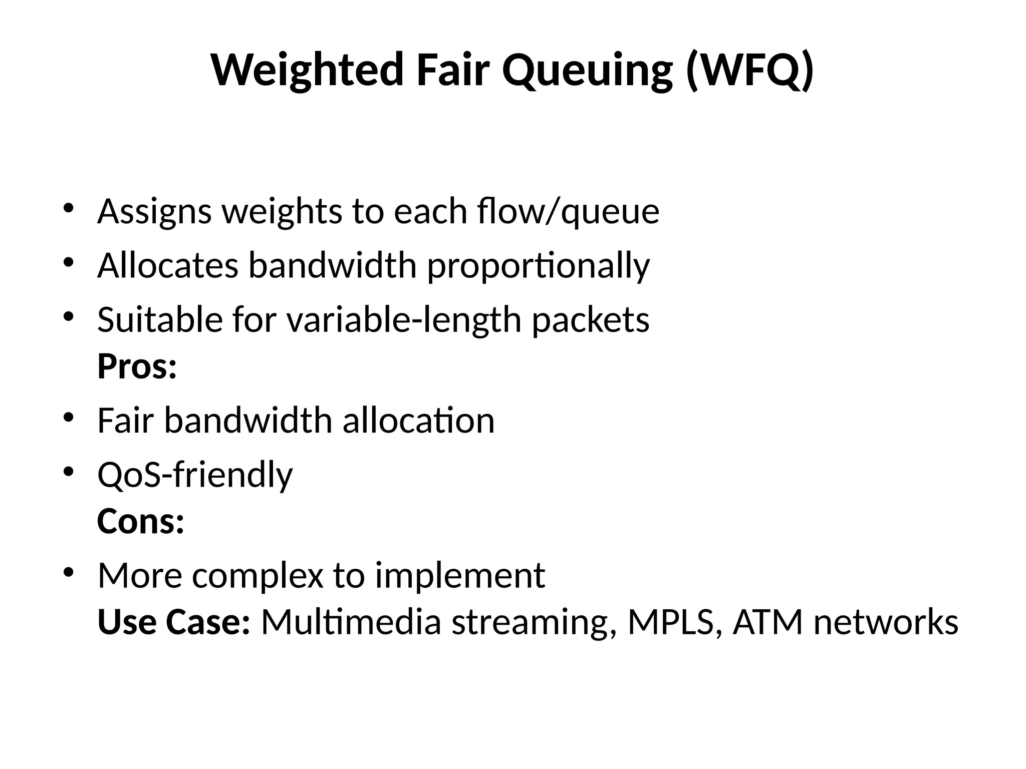 Weighted Fair Queuing (WFQ)
• Assigns weights to each flow/queue
• Allocates bandwidth proportionally
• Suitable for variable-length packets
Pros:
• Fair bandwidth allocation
• QoS-friendly
Cons:
• More complex to implement
Use Case: Multimedia streaming, MPLS, ATM networks
 