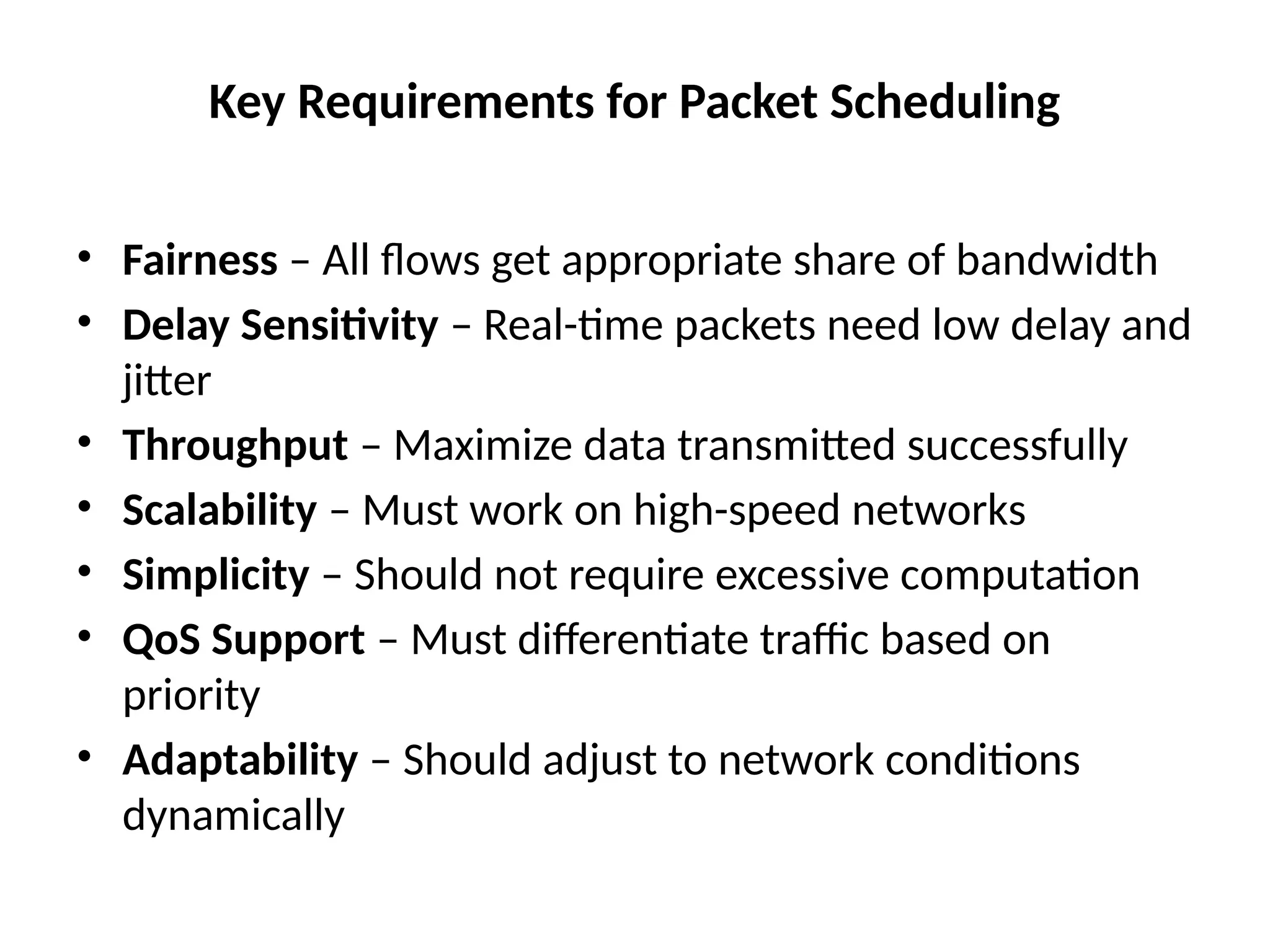 Key Requirements for Packet Scheduling
• Fairness – All flows get appropriate share of bandwidth
• Delay Sensitivity – Real-time packets need low delay and
jitter
• Throughput – Maximize data transmitted successfully
• Scalability – Must work on high-speed networks
• Simplicity – Should not require excessive computation
• QoS Support – Must differentiate traffic based on
priority
• Adaptability – Should adjust to network conditions
dynamically
 