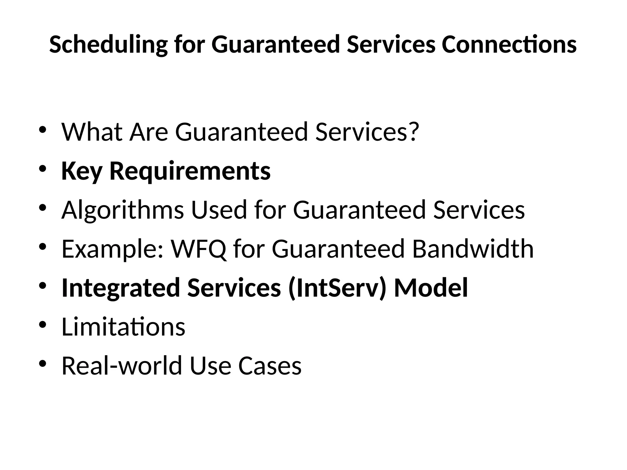 Scheduling for Guaranteed Services Connections
• What Are Guaranteed Services?
• Key Requirements
• Algorithms Used for Guaranteed Services
• Example: WFQ for Guaranteed Bandwidth
• Integrated Services (IntServ) Model
• Limitations
• Real-world Use Cases
 
