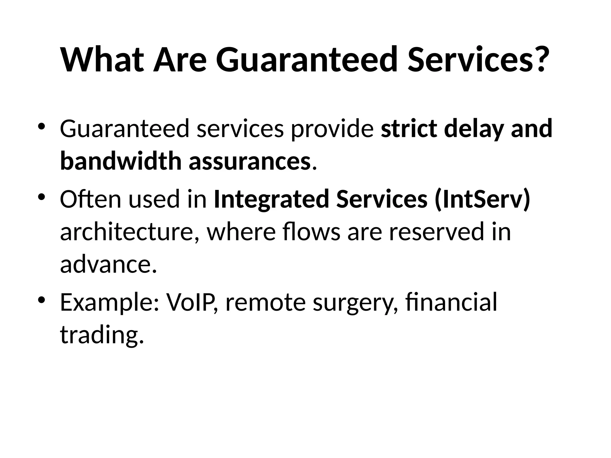 What Are Guaranteed Services?
• Guaranteed services provide strict delay and
bandwidth assurances.
• Often used in Integrated Services (IntServ)
architecture, where flows are reserved in
advance.
• Example: VoIP, remote surgery, financial
trading.
 