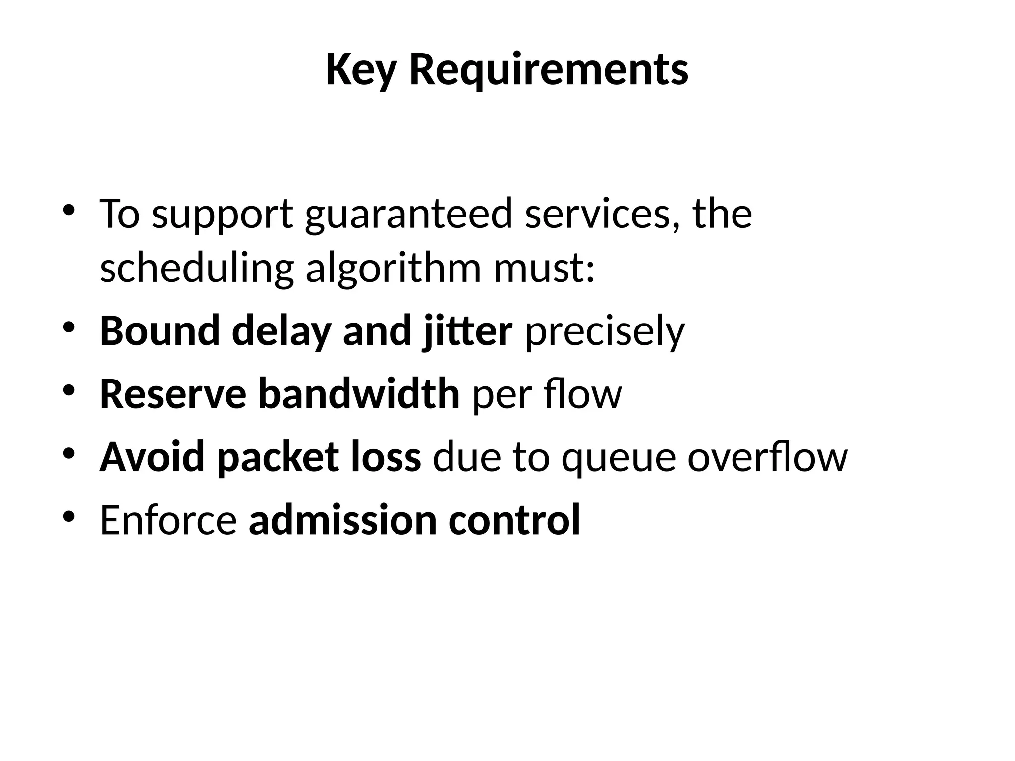 Key Requirements
• To support guaranteed services, the
scheduling algorithm must:
• Bound delay and jitter precisely
• Reserve bandwidth per flow
• Avoid packet loss due to queue overflow
• Enforce admission control
 