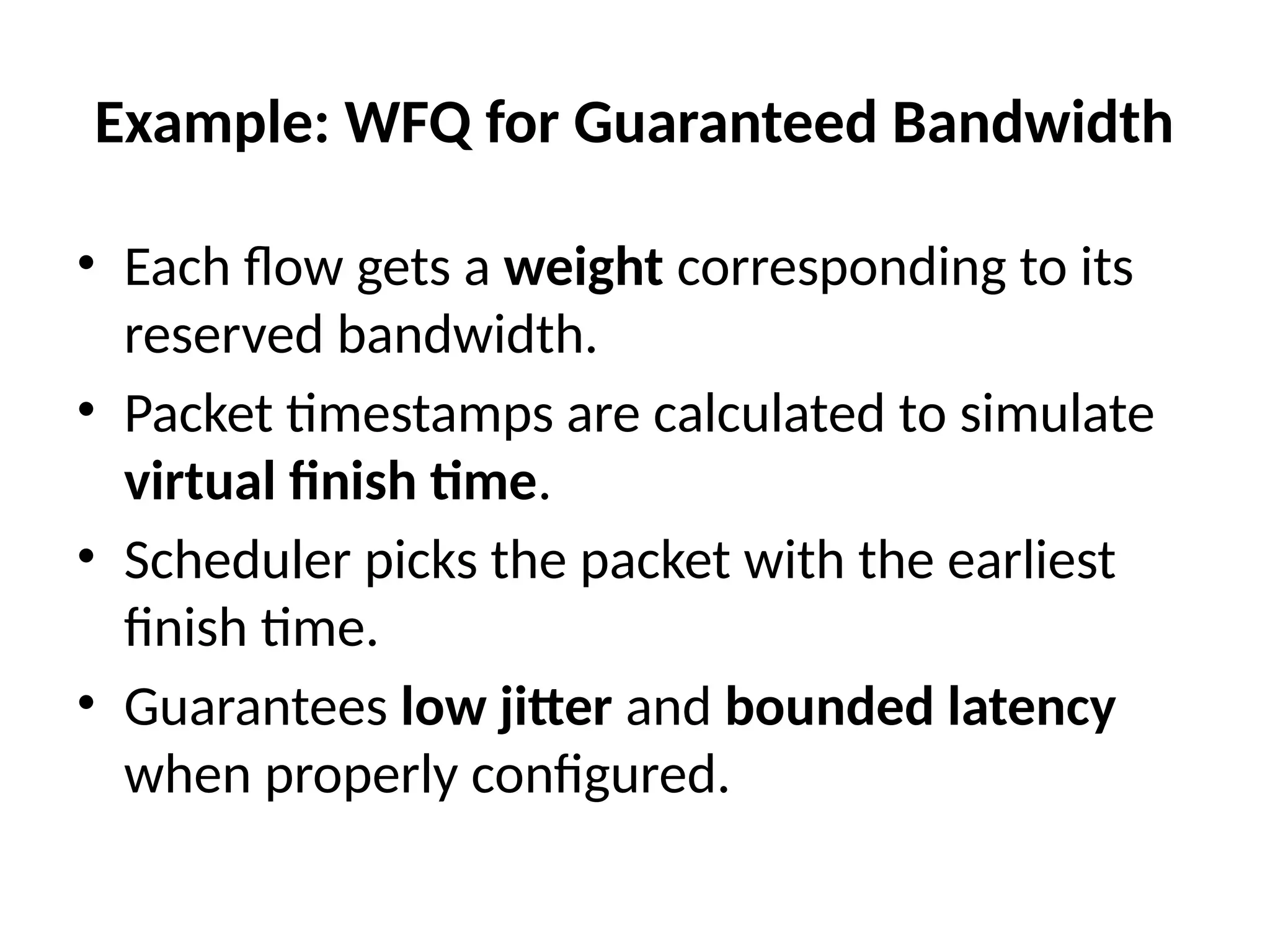 Example: WFQ for Guaranteed Bandwidth
• Each flow gets a weight corresponding to its
reserved bandwidth.
• Packet timestamps are calculated to simulate
virtual finish time.
• Scheduler picks the packet with the earliest
finish time.
• Guarantees low jitter and bounded latency
when properly configured.
 
