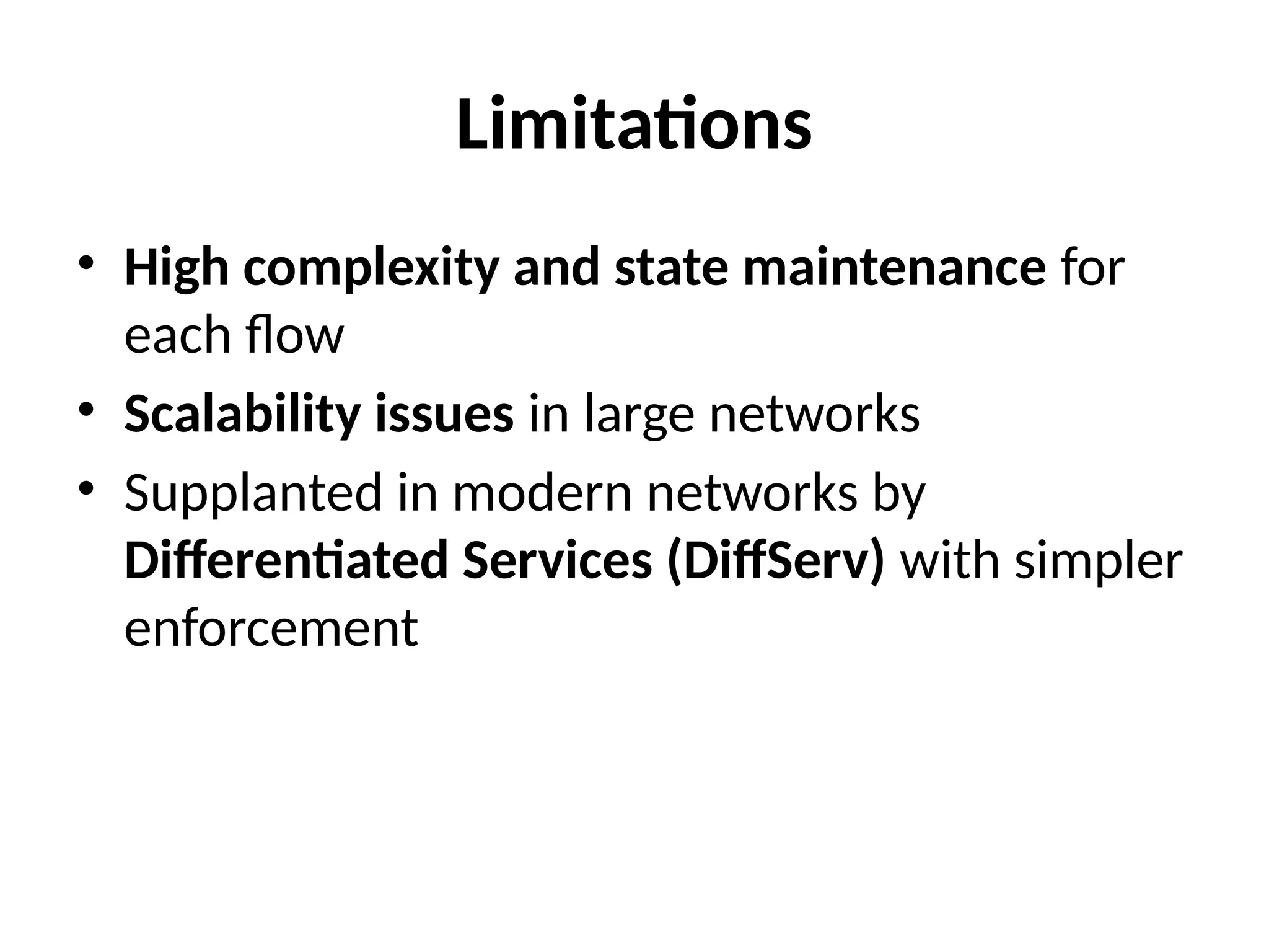 Limitations
• High complexity and state maintenance for
each flow
• Scalability issues in large networks
• Supplanted in modern networks by
Differentiated Services (DiffServ) with simpler
enforcement
 