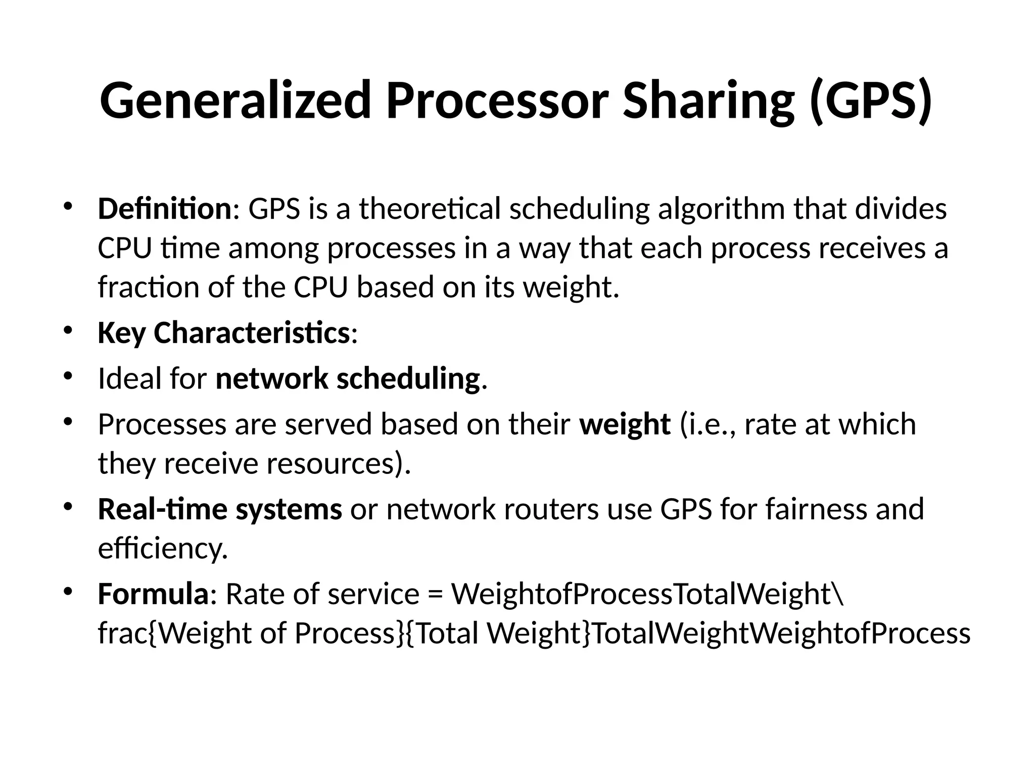 Generalized Processor Sharing (GPS)
• Definition: GPS is a theoretical scheduling algorithm that divides
CPU time among processes in a way that each process receives a
fraction of the CPU based on its weight.
• Key Characteristics:
• Ideal for network scheduling.
• Processes are served based on their weight (i.e., rate at which
they receive resources).
• Real-time systems or network routers use GPS for fairness and
efficiency.
• Formula: Rate of service = WeightofProcessTotalWeight
frac{Weight of Process}{Total Weight}TotalWeightWeightofProcess​
 