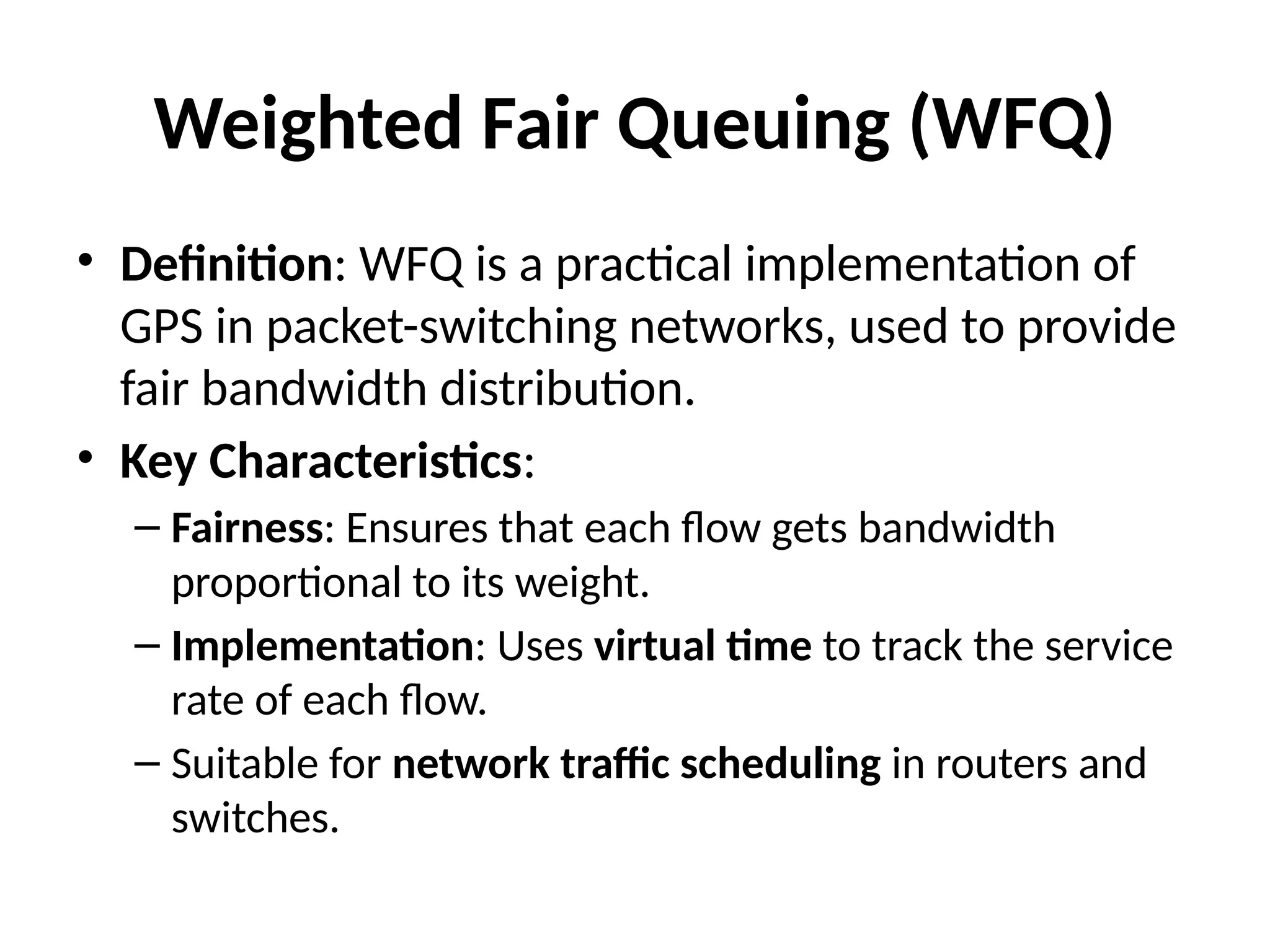 Weighted Fair Queuing (WFQ)
• Definition: WFQ is a practical implementation of
GPS in packet-switching networks, used to provide
fair bandwidth distribution.
• Key Characteristics:
– Fairness: Ensures that each flow gets bandwidth
proportional to its weight.
– Implementation: Uses virtual time to track the service
rate of each flow.
– Suitable for network traffic scheduling in routers and
switches.
 