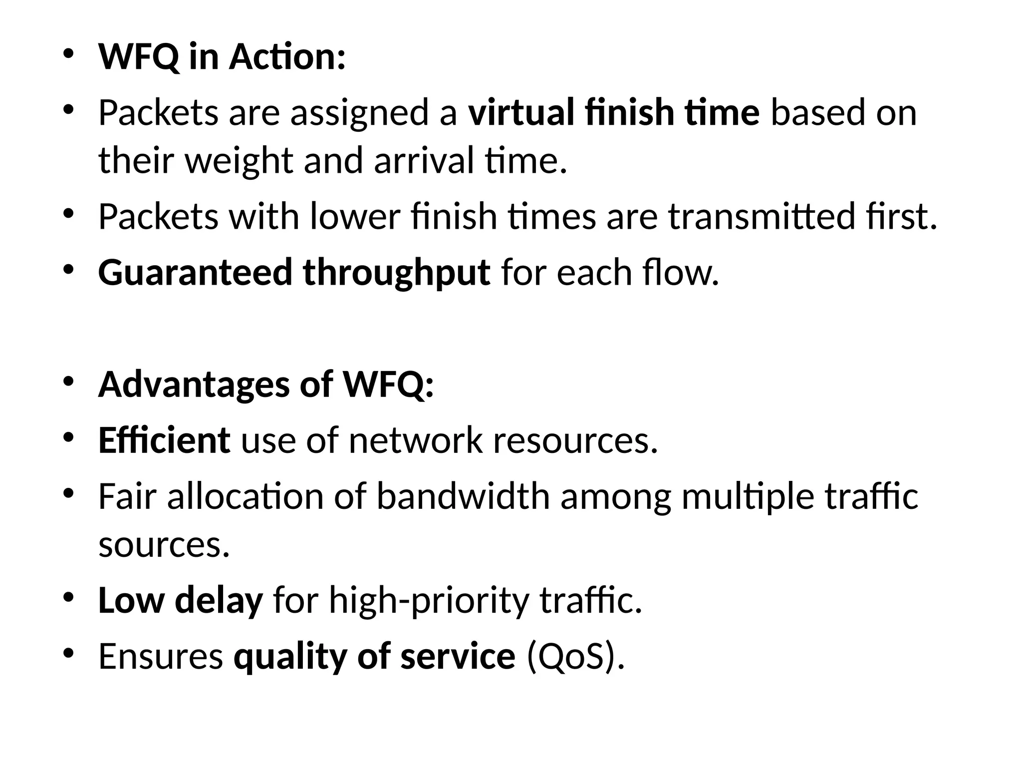 • WFQ in Action:
• Packets are assigned a virtual finish time based on
their weight and arrival time.
• Packets with lower finish times are transmitted first.
• Guaranteed throughput for each flow.
• Advantages of WFQ:
• Efficient use of network resources.
• Fair allocation of bandwidth among multiple traffic
sources.
• Low delay for high-priority traffic.
• Ensures quality of service (QoS).
 