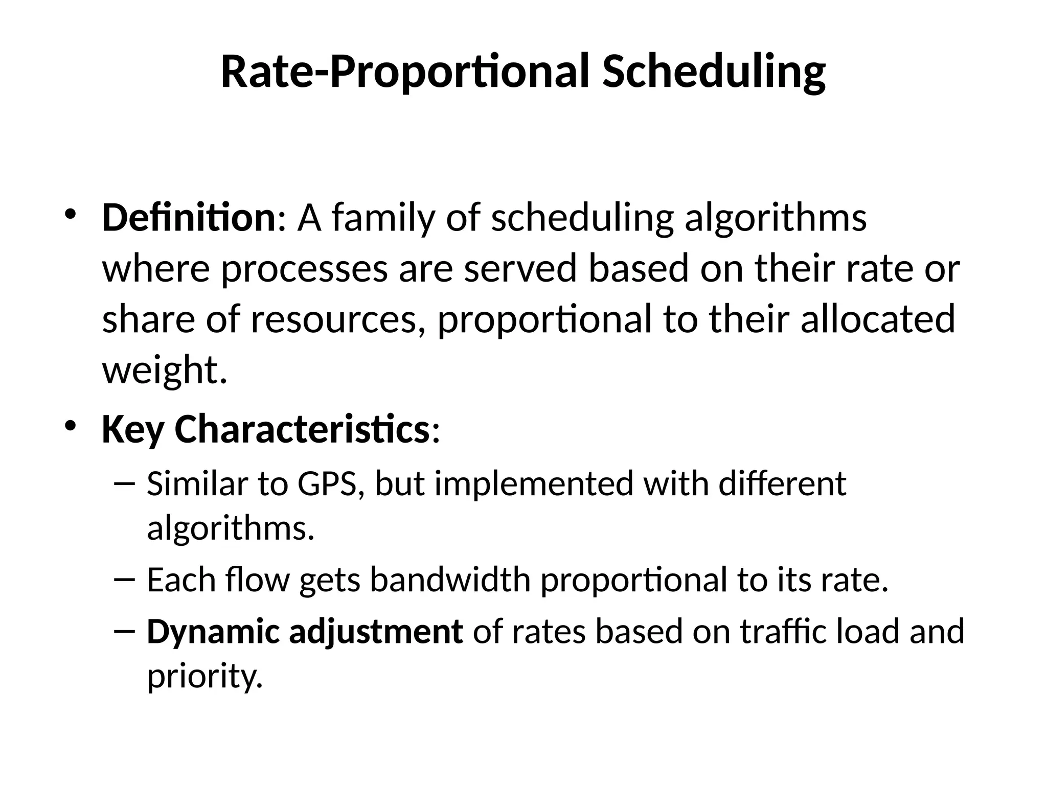 Rate-Proportional Scheduling
• Definition: A family of scheduling algorithms
where processes are served based on their rate or
share of resources, proportional to their allocated
weight.
• Key Characteristics:
– Similar to GPS, but implemented with different
algorithms.
– Each flow gets bandwidth proportional to its rate.
– Dynamic adjustment of rates based on traffic load and
priority.
 