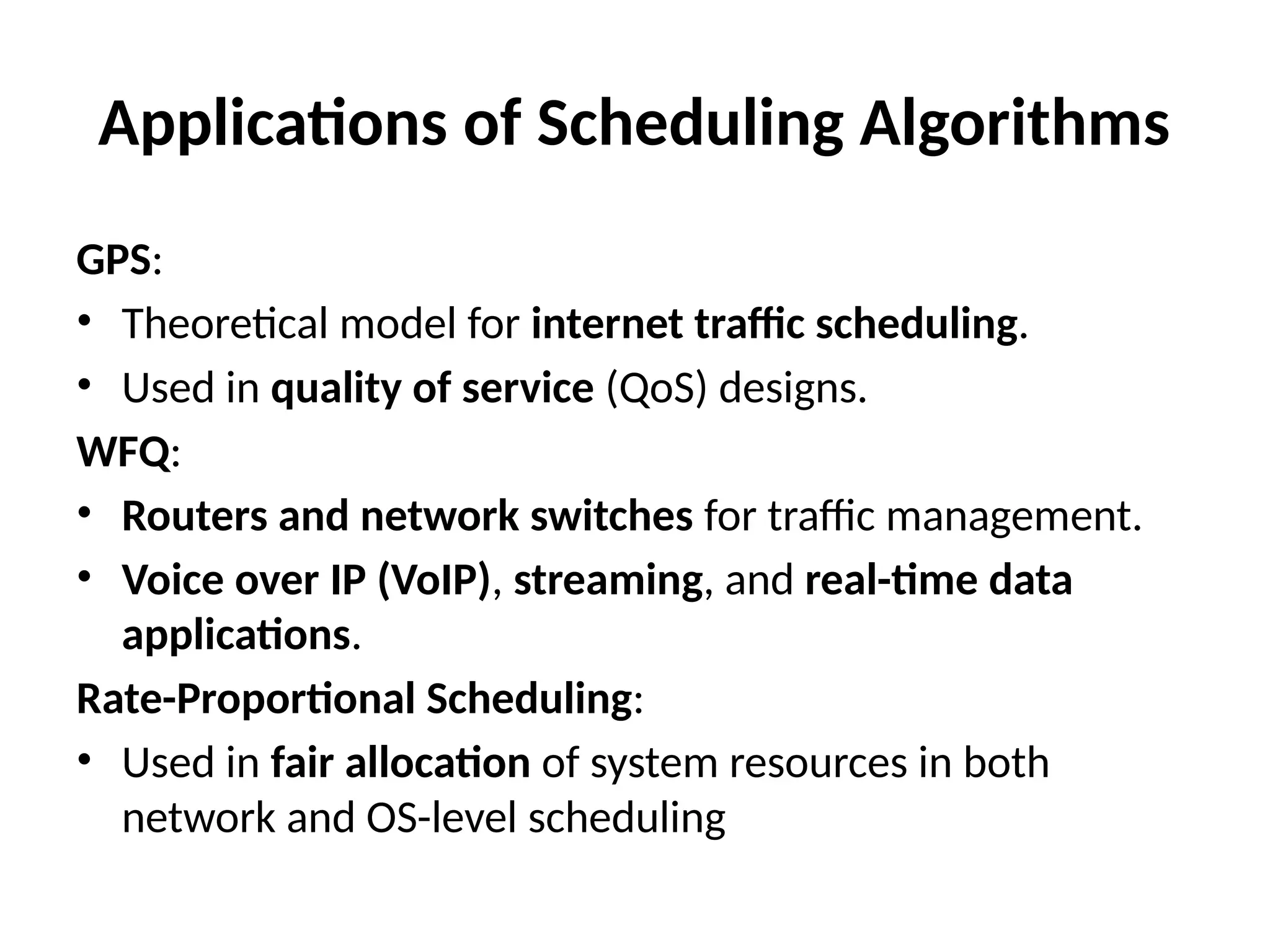 Applications of Scheduling Algorithms
GPS:
• Theoretical model for internet traffic scheduling.
• Used in quality of service (QoS) designs.
WFQ:
• Routers and network switches for traffic management.
• Voice over IP (VoIP), streaming, and real-time data
applications.
Rate-Proportional Scheduling:
• Used in fair allocation of system resources in both
network and OS-level scheduling
 