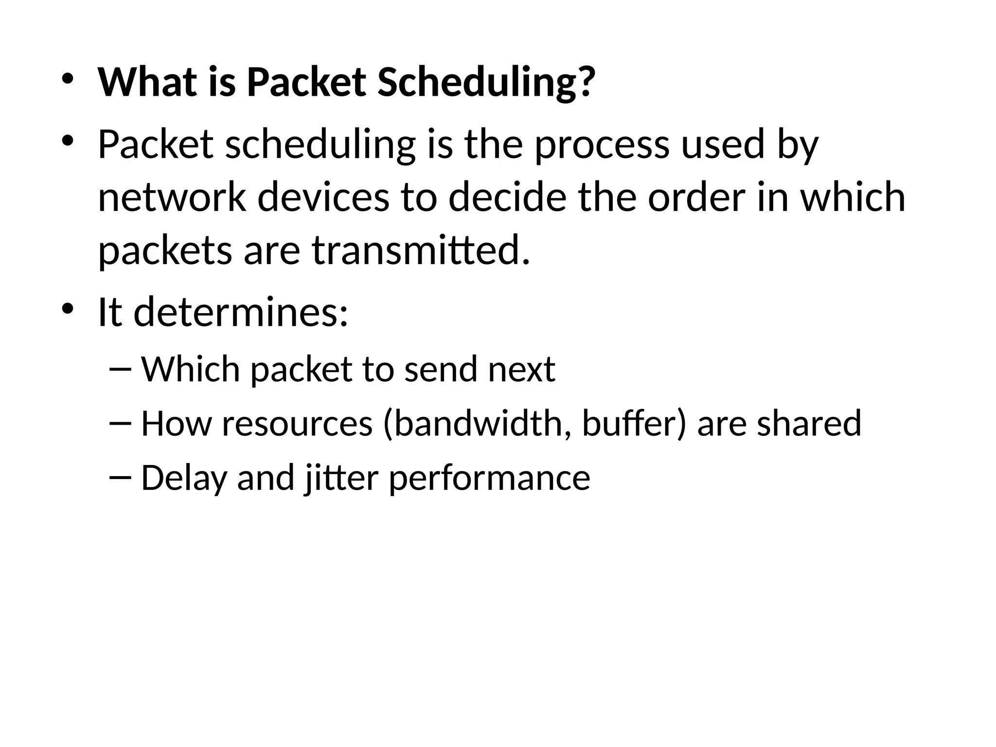 • What is Packet Scheduling?
• Packet scheduling is the process used by
network devices to decide the order in which
packets are transmitted.
• It determines:
– Which packet to send next
– How resources (bandwidth, buffer) are shared
– Delay and jitter performance
 