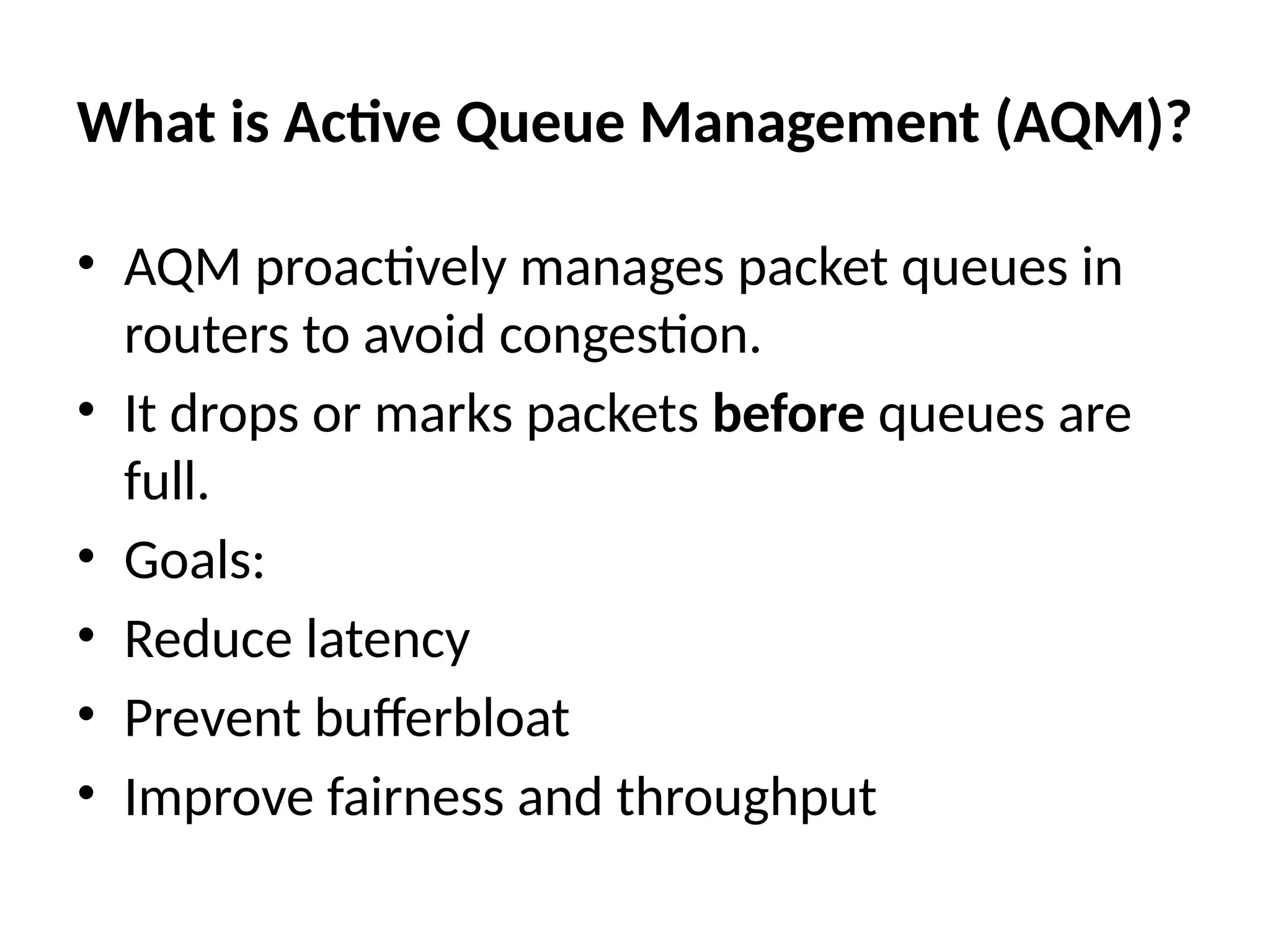 What is Active Queue Management (AQM)?
• AQM proactively manages packet queues in
routers to avoid congestion.
• It drops or marks packets before queues are
full.
• Goals:
• Reduce latency
• Prevent bufferbloat
• Improve fairness and throughput
 