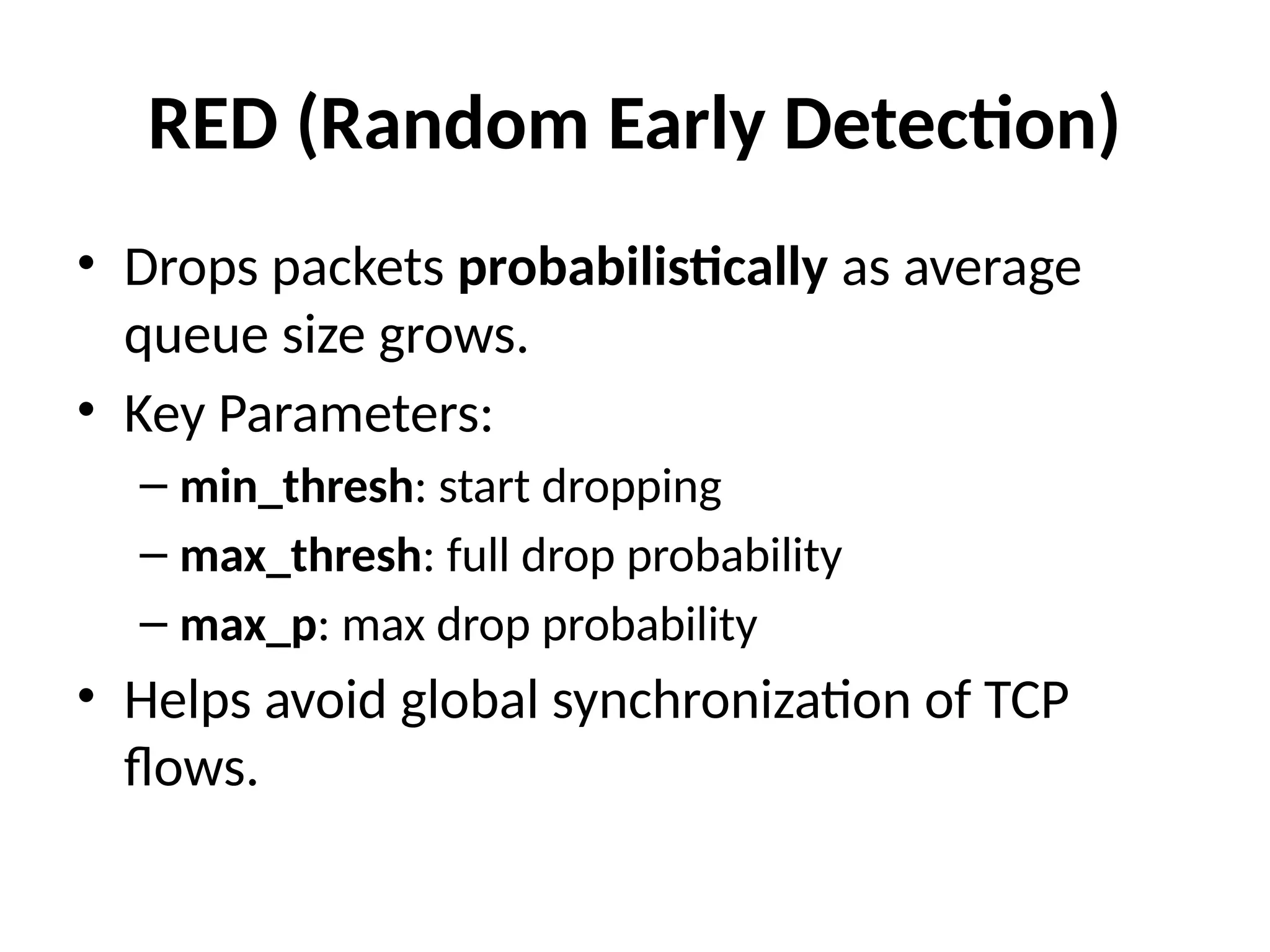 RED (Random Early Detection)
• Drops packets probabilistically as average
queue size grows.
• Key Parameters:
– min_thresh: start dropping
– max_thresh: full drop probability
– max_p: max drop probability
• Helps avoid global synchronization of TCP
flows.
 