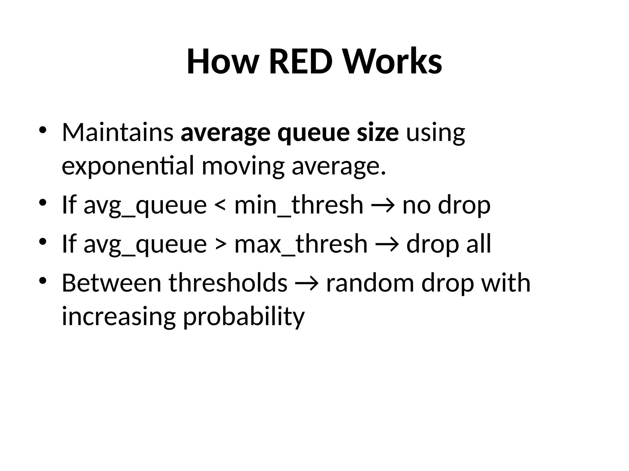 How RED Works
• Maintains average queue size using
exponential moving average.
• If avg_queue < min_thresh → no drop
• If avg_queue > max_thresh → drop all
• Between thresholds → random drop with
increasing probability
 