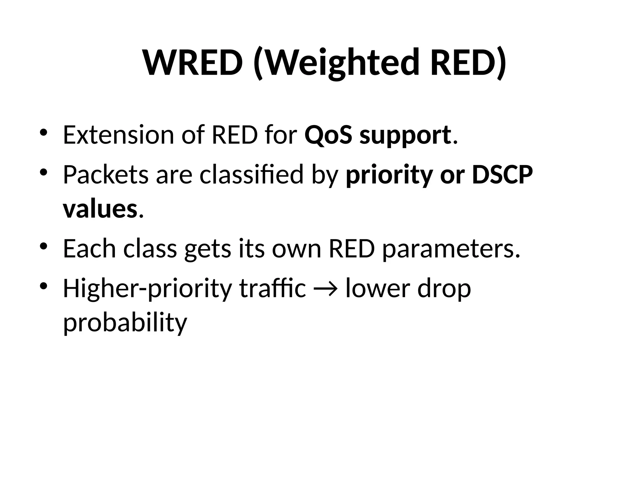 WRED (Weighted RED)
• Extension of RED for QoS support.
• Packets are classified by priority or DSCP
values.
• Each class gets its own RED parameters.
• Higher-priority traffic → lower drop
probability
 