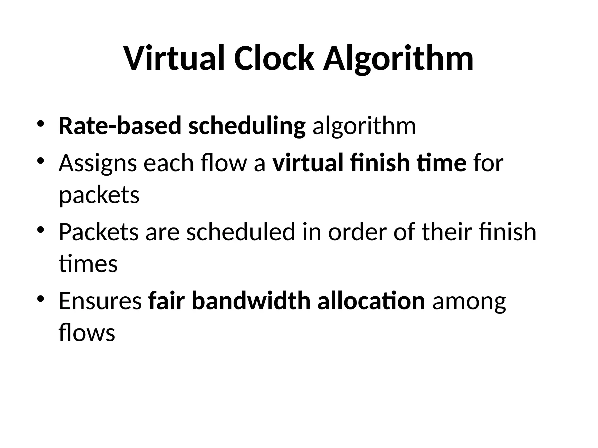 Virtual Clock Algorithm
• Rate-based scheduling algorithm
• Assigns each flow a virtual finish time for
packets
• Packets are scheduled in order of their finish
times
• Ensures fair bandwidth allocation among
flows
 