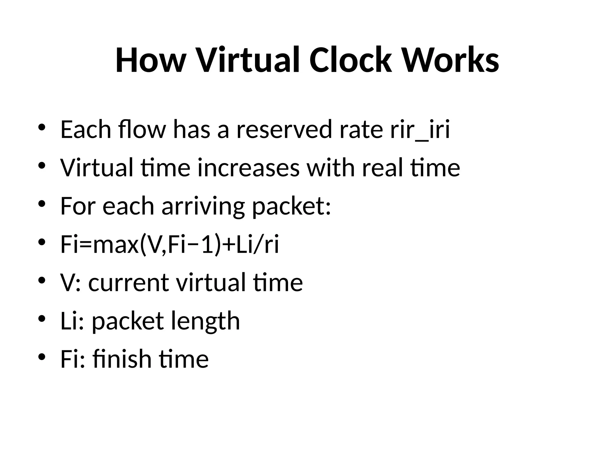 How Virtual Clock Works
• Each flow has a reserved rate rir_iri​
• Virtual time increases with real time
• For each arriving packet:
• Fi​
=max(V,Fi−1​
)+Li/ri​
​
• V: current virtual time
• Li​
: packet length
• Fi​
: finish time
 