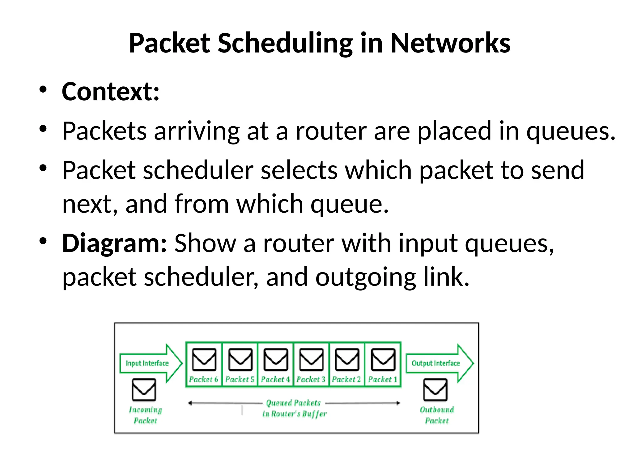 Packet Scheduling in Networks
• Context:
• Packets arriving at a router are placed in queues.
• Packet scheduler selects which packet to send
next, and from which queue.
• Diagram: Show a router with input queues,
packet scheduler, and outgoing link.
 