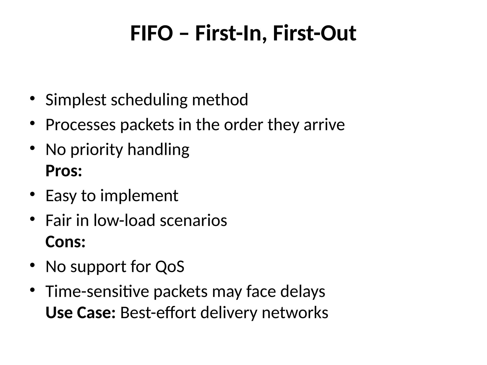 FIFO – First-In, First-Out
• Simplest scheduling method
• Processes packets in the order they arrive
• No priority handling
Pros:
• Easy to implement
• Fair in low-load scenarios
Cons:
• No support for QoS
• Time-sensitive packets may face delays
Use Case: Best-effort delivery networks
 