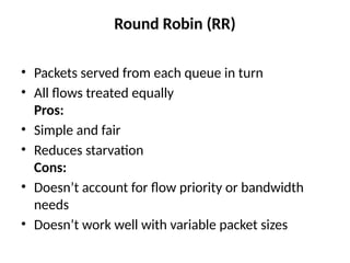 Round Robin (RR)
• Packets served from each queue in turn
• All flows treated equally
Pros:
• Simple and fair
• Reduces starvation
Cons:
• Doesn’t account for flow priority or bandwidth
needs
• Doesn’t work well with variable packet sizes
 