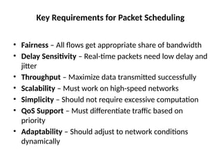Key Requirements for Packet Scheduling
• Fairness – All flows get appropriate share of bandwidth
• Delay Sensitivity – Real-time packets need low delay and
jitter
• Throughput – Maximize data transmitted successfully
• Scalability – Must work on high-speed networks
• Simplicity – Should not require excessive computation
• QoS Support – Must differentiate traffic based on
priority
• Adaptability – Should adjust to network conditions
dynamically
 