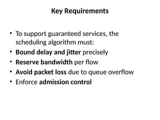 Key Requirements
• To support guaranteed services, the
scheduling algorithm must:
• Bound delay and jitter precisely
• Reserve bandwidth per flow
• Avoid packet loss due to queue overflow
• Enforce admission control
 