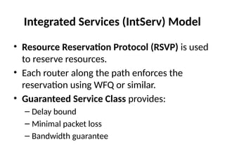 Integrated Services (IntServ) Model
• Resource Reservation Protocol (RSVP) is used
to reserve resources.
• Each router along the path enforces the
reservation using WFQ or similar.
• Guaranteed Service Class provides:
– Delay bound
– Minimal packet loss
– Bandwidth guarantee
 