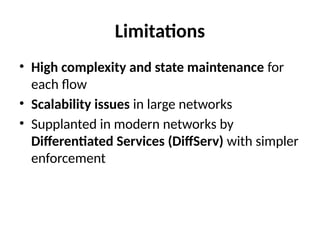 Limitations
• High complexity and state maintenance for
each flow
• Scalability issues in large networks
• Supplanted in modern networks by
Differentiated Services (DiffServ) with simpler
enforcement
 