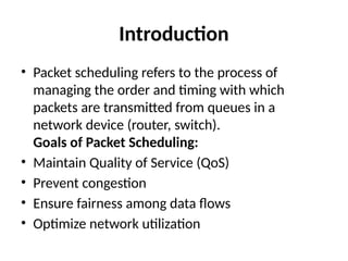 Introduction
• Packet scheduling refers to the process of
managing the order and timing with which
packets are transmitted from queues in a
network device (router, switch).
Goals of Packet Scheduling:
• Maintain Quality of Service (QoS)
• Prevent congestion
• Ensure fairness among data flows
• Optimize network utilization
 