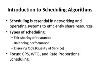 Introduction to Scheduling Algorithms
• Scheduling is essential in networking and
operating systems to efficiently share resources.
• Types of scheduling:
– Fair sharing of resources
– Balancing performance
– Ensuring QoS (Quality of Service)
• Focus: GPS, WFQ, and Rate-Proportional
Scheduling.
 