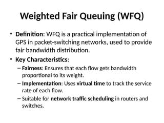 Weighted Fair Queuing (WFQ)
• Definition: WFQ is a practical implementation of
GPS in packet-switching networks, used to provide
fair bandwidth distribution.
• Key Characteristics:
– Fairness: Ensures that each flow gets bandwidth
proportional to its weight.
– Implementation: Uses virtual time to track the service
rate of each flow.
– Suitable for network traffic scheduling in routers and
switches.
 