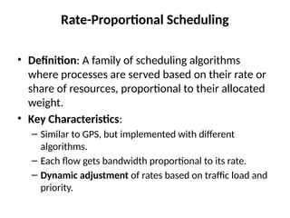 Rate-Proportional Scheduling
• Definition: A family of scheduling algorithms
where processes are served based on their rate or
share of resources, proportional to their allocated
weight.
• Key Characteristics:
– Similar to GPS, but implemented with different
algorithms.
– Each flow gets bandwidth proportional to its rate.
– Dynamic adjustment of rates based on traffic load and
priority.
 