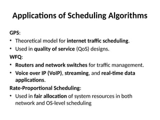 Applications of Scheduling Algorithms
GPS:
• Theoretical model for internet traffic scheduling.
• Used in quality of service (QoS) designs.
WFQ:
• Routers and network switches for traffic management.
• Voice over IP (VoIP), streaming, and real-time data
applications.
Rate-Proportional Scheduling:
• Used in fair allocation of system resources in both
network and OS-level scheduling
 