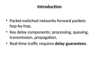 Introduction
• Packet-switched networks forward packets
hop-by-hop.
• Key delay components: processing, queuing,
transmission, propagation.
• Real-time traffic requires delay guarantees.
 