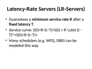 Latency Rate Servers (LR Servers)
‑ ‑
• Guarantees a minimum service rate R after a
fixed latency T.
• Service curve: S(t)=R (t−T)+S(t) = R cdot (t -
⋅
T)^+S(t)=R (t−T)+
⋅
• Many schedulers (e.g. WFQ, DRR) can be
modeled this way.
 