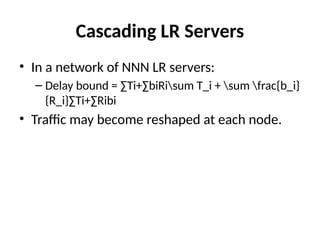 Cascading LR Servers
• In a network of NNN LR servers:
– Delay bound = ∑Ti+∑biRisum T_i + sum frac{b_i}
{R_i}∑Ti​
+∑Ri​
bi​
​
• Traffic may become reshaped at each node.
 