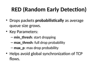 RED (Random Early Detection)
• Drops packets probabilistically as average
queue size grows.
• Key Parameters:
– min_thresh: start dropping
– max_thresh: full drop probability
– max_p: max drop probability
• Helps avoid global synchronization of TCP
flows.
 